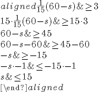 \begin{aligned}
\frac{1}{15}(60-s) & \geq 3 \\
15 \cdot \frac{1}{15}(60-s) & \geq 15 \cdot 3 \\
60-s & \geq 45 \\
60-s-60 & \geq 45-60 \\
-s & \geq-15 \\
-s \cdot-1 & \leq-15 \cdot-1 \\
s & \leq 15 \\
\end{aligned}